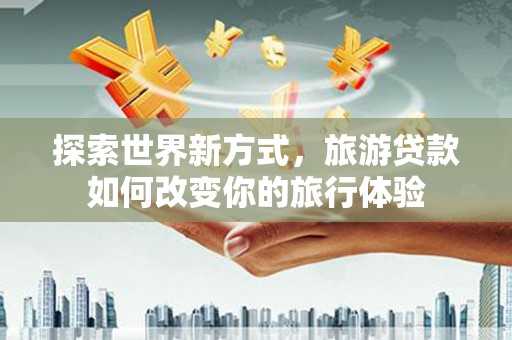 马山探索世界新方式，旅游贷款如何改变你的旅行体验