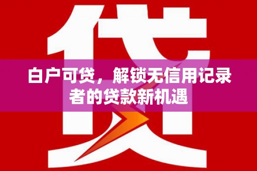 马山白户可贷，解锁无信用记录者的贷款新机遇