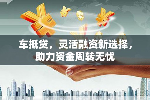 马山车抵贷，灵活融资新选择，助力资金周转无忧