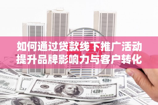 马山如何通过贷款线下推广活动提升品牌影响力与客户转化率