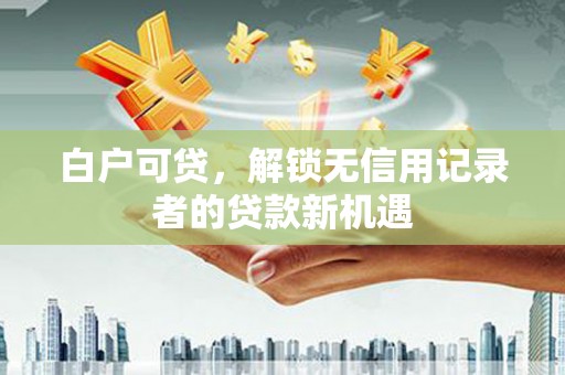 马山白户可贷，解锁无信用记录者的贷款新机遇