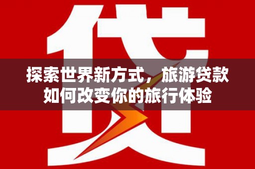 马山探索世界新方式，旅游贷款如何改变你的旅行体验