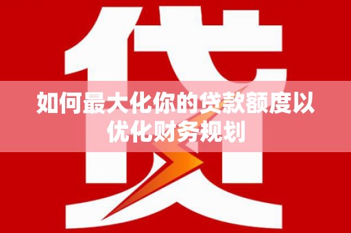 马山如何最大化你的贷款额度以优化财务规划